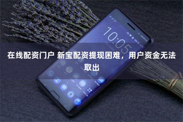 在线配资门户 新宝配资提现困难，用户资金无法取出