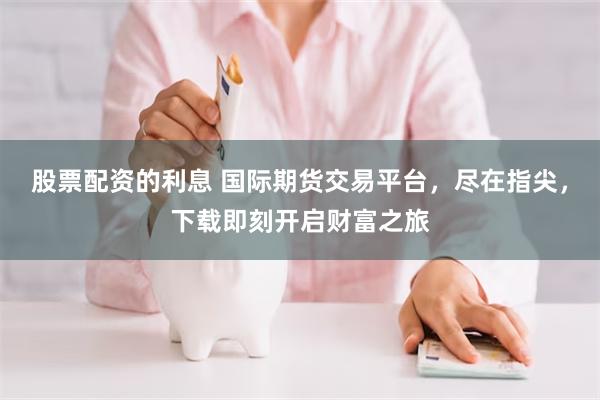 股票配资的利息 国际期货交易平台，尽在指尖，下载即刻开启财富之旅
