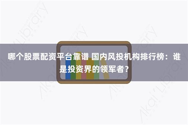 哪个股票配资平台靠谱 国内风投机构排行榜：谁是投资界的领军者？
