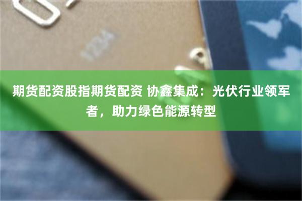 期货配资股指期货配资 协鑫集成：光伏行业领军者，助力绿色能源转型