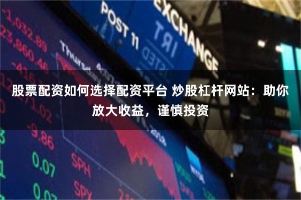 股票配资如何选择配资平台 炒股杠杆网站：助你放大收益，谨慎投资