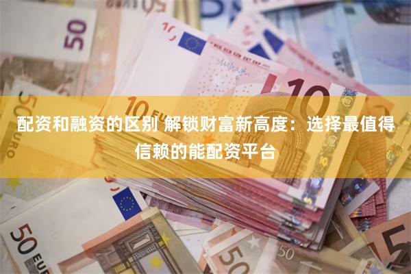 配资和融资的区别 解锁财富新高度：选择最值得信赖的能配资平台