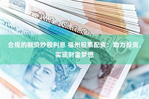 合规的融资炒股利息 福州股票配资：助力投资，实现财富梦想
