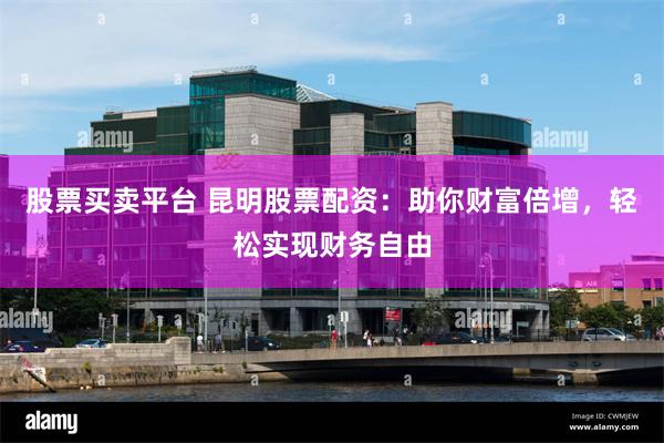股票买卖平台 昆明股票配资：助你财富倍增，轻松实现财务自由