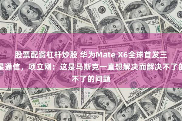 股票配资杠杆炒股 华为Mate X6全球首发三网卫星通信，项立刚：这是马斯克一直想解决而解决不了的问题