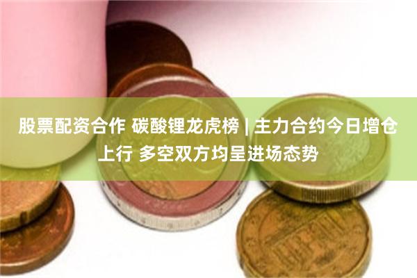 股票配资合作 碳酸锂龙虎榜 | 主力合约今日增仓上行 多空双方均呈进场态势