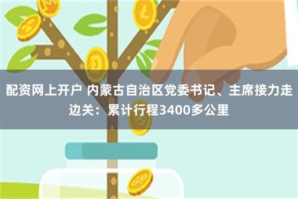 配资网上开户 内蒙古自治区党委书记、主席接力走边关：累计行程3400多公里