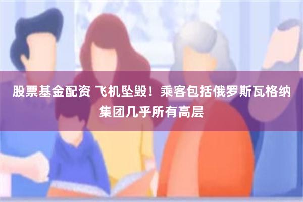 股票基金配资 飞机坠毁！乘客包括俄罗斯瓦格纳集团几乎所有高层
