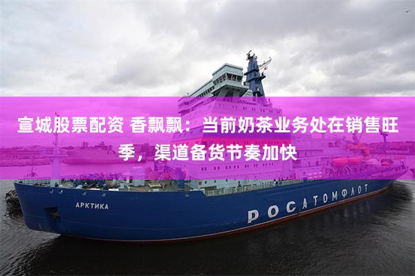 宣城股票配资 香飘飘：当前奶茶业务处在销售旺季，渠道备货节奏加快