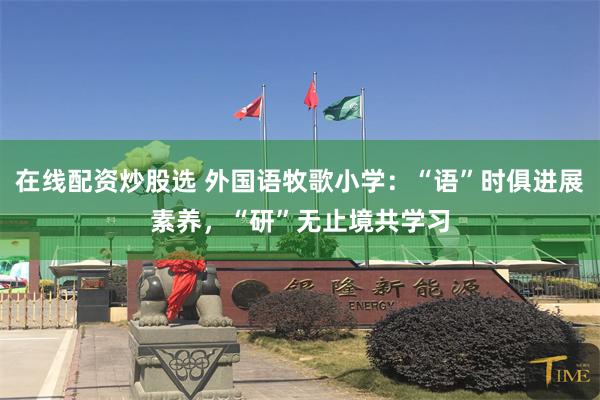 在线配资炒股选 外国语牧歌小学：“语”时俱进展素养，“研”无止境共学习