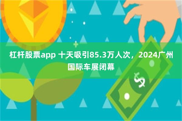 杠杆股票app 十天吸引85.3万人次，2024广州国际车展闭幕