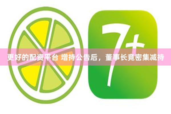 更好的配资平台 增持公告后，董事长竟密集减持