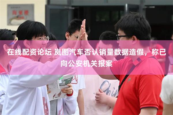 在线配资论坛 岚图汽车否认销量数据造假，称已向公安机关报案