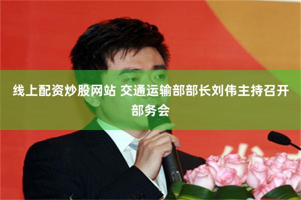 线上配资炒股网站 交通运输部部长刘伟主持召开部务会