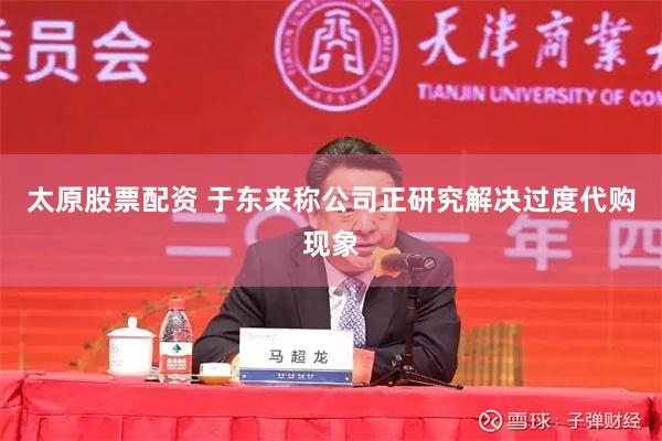 太原股票配资 于东来称公司正研究解决过度代购现象