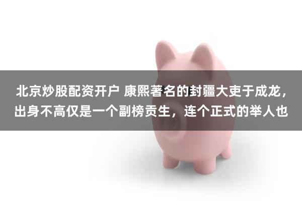 北京炒股配资开户 康熙著名的封疆大吏于成龙，出身不高仅是一个副榜贡生，连个正式的举人也