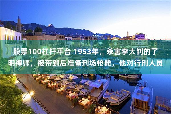股票100杠杆平台 1953年，杀害李大钊的了明禅师，被带到后准备刑场枪毙，他对行刑人员