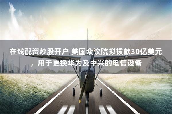 在线配资炒股开户 美国众议院拟拨款30亿美元，用于更换华为及中兴的电信设备