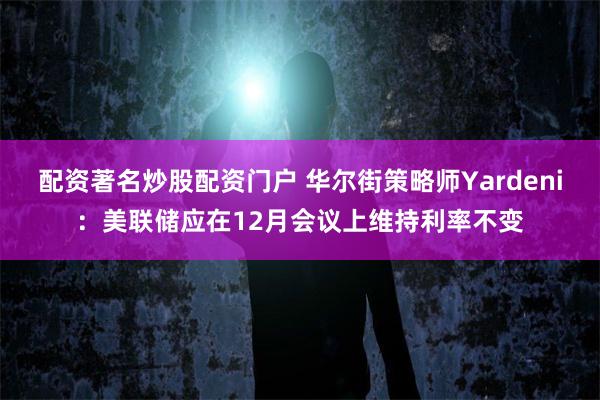 配资著名炒股配资门户 华尔街策略师Yardeni：美联储应在12月会议上维持利率不变