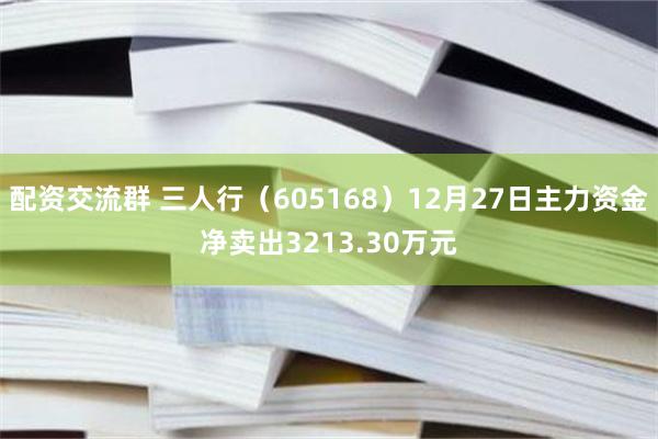 配资交流群 三人行（605168）12月27日主力资金净卖出3213.30万元