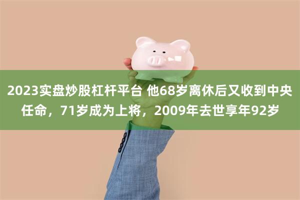 2023实盘炒股杠杆平台 他68岁离休后又收到中央任命，71岁成为上将，2009年去世享年92岁