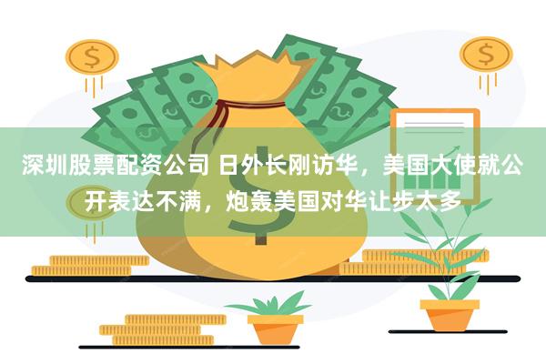 深圳股票配资公司 日外长刚访华，美国大使就公开表达不满，炮轰美国对华让步太多