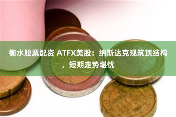 衡水股票配资 ATFX美股：纳斯达克现筑顶结构，短期走势堪忧