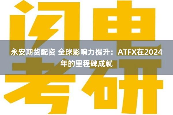 永安期货配资 全球影响力提升：ATFX在2024年的里程碑成就
