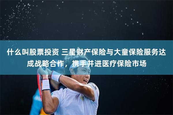 什么叫股票投资 三星财产保险与大童保险服务达成战略合作，携手并进医疗保险市场