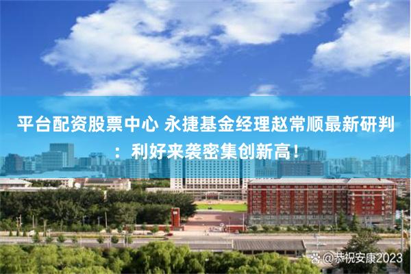 平台配资股票中心 永捷基金经理赵常顺最新研判：利好来袭密集创新高！