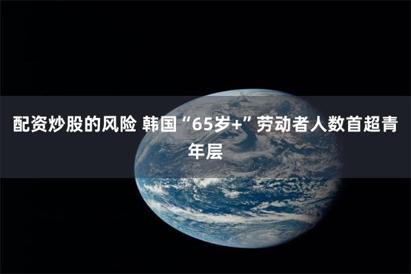 配资炒股的风险 韩国“65岁+”劳动者人数首超青年层
