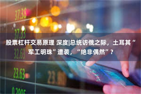 股票杠杆交易原理 深度|总统访俄之际，土耳其“军工明珠”遭袭，“绝非偶然”？