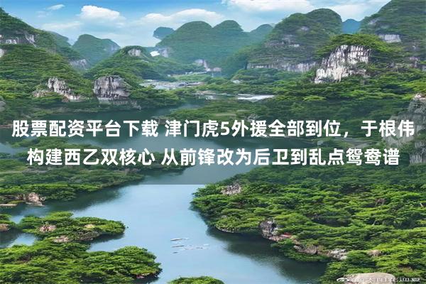 股票配资平台下载 津门虎5外援全部到位，于根伟构建西乙双核心 从前锋改为后卫到乱点鸳鸯谱