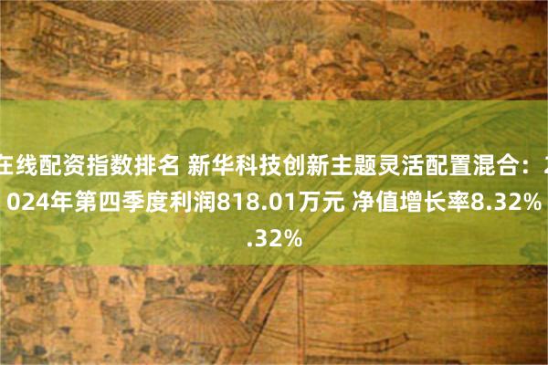 在线配资指数排名 新华科技创新主题灵活配置混合：2024年第四季度利润818.01万元 净值增长率8.32%