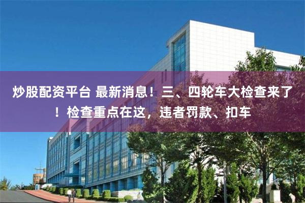 炒股配资平台 最新消息！三、四轮车大检查来了！检查重点在这，违者罚款、扣车