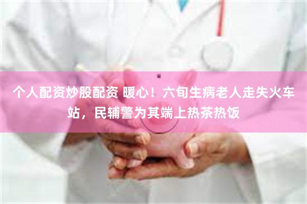 个人配资炒股配资 暖心！六旬生病老人走失火车站，民辅警为其端上热茶热饭