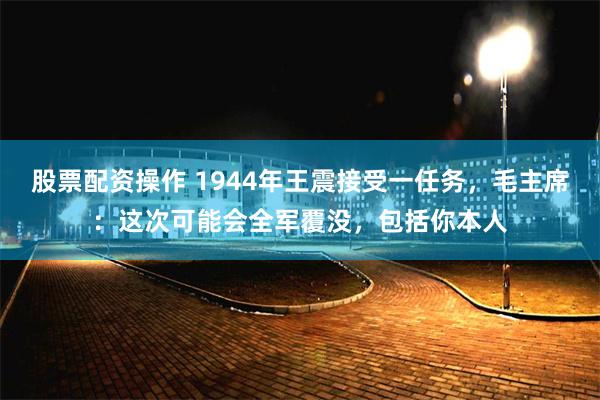 股票配资操作 1944年王震接受一任务，毛主席：这次可能会全军覆没，包括你本人