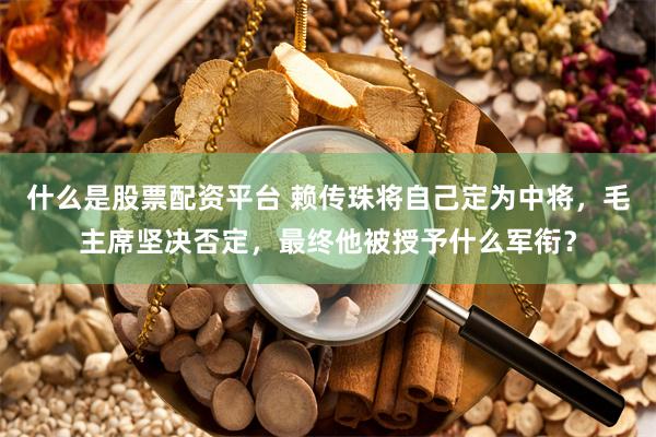 什么是股票配资平台 赖传珠将自己定为中将，毛主席坚决否定，最终他被授予什么军衔？