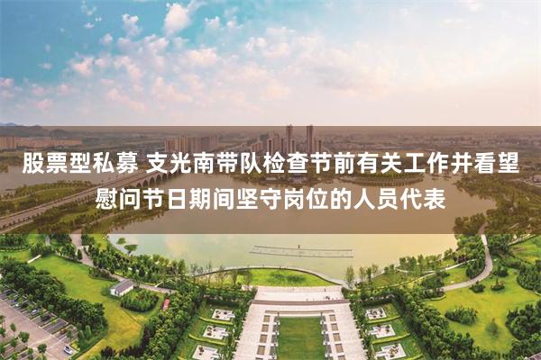股票型私募 支光南带队检查节前有关工作并看望慰问节日期间坚守岗位的人员代表