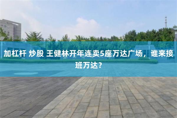 加杠杆 炒股 王健林开年连卖5座万达广场，谁来接班万达？