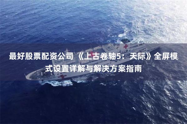 最好股票配资公司 《上古卷轴5：天际》全屏模式设置详解与解决方案指南