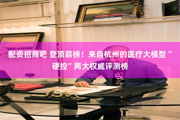配资招商吧 登顶霸榜！来自杭州的医疗大模型“硬控”两大权威评测榜
