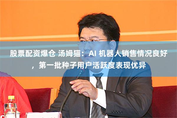 股票配资爆仓 汤姆猫：AI 机器人销售情况良好，第一批种子用户活跃度表现优异