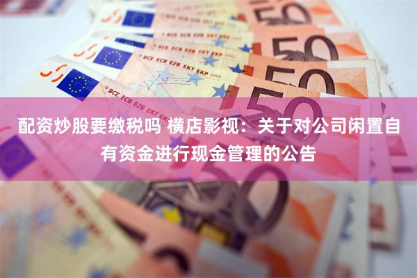 配资炒股要缴税吗 横店影视：关于对公司闲置自有资金进行现金管理的公告