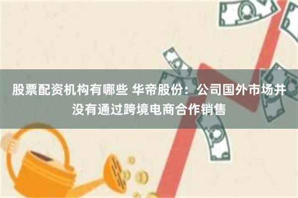 股票配资机构有哪些 华帝股份：公司国外市场并没有通过跨境电商合作销售
