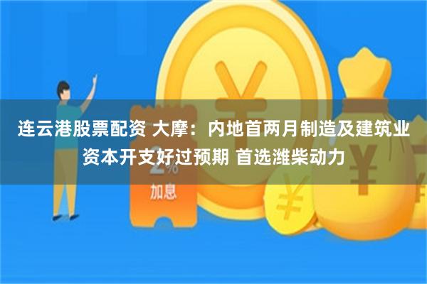 连云港股票配资 大摩：内地首两月制造及建筑业资本开支好过预期 首选潍柴动力