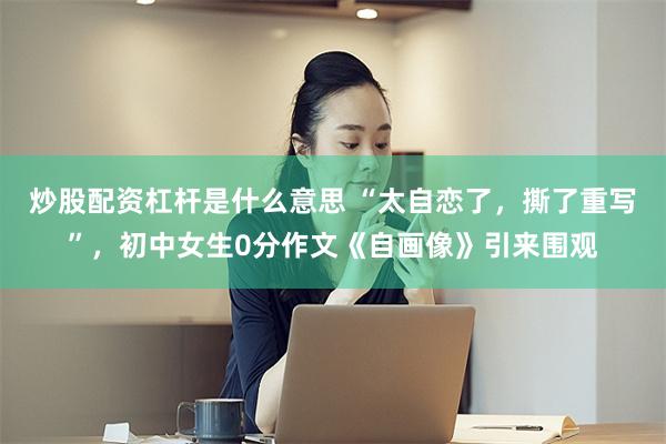 炒股配资杠杆是什么意思 “太自恋了，撕了重写”，初中女生0分作文《自画像》引来围观