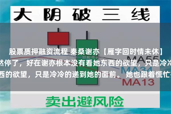 股票质押融资流程 秦桑谢亦【雁字回时情未休】 这一刻，她的心脏骤然停了，好在谢亦根本没有看她东西的欲望，只是冷冷的递到她的面前。 她也跟着慌忙接过来。