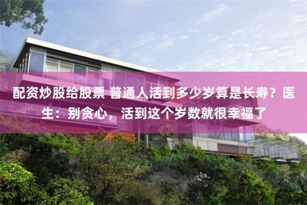 配资炒股给股票 普通人活到多少岁算是长寿？医生：别贪心，活到这个岁数就很幸福了