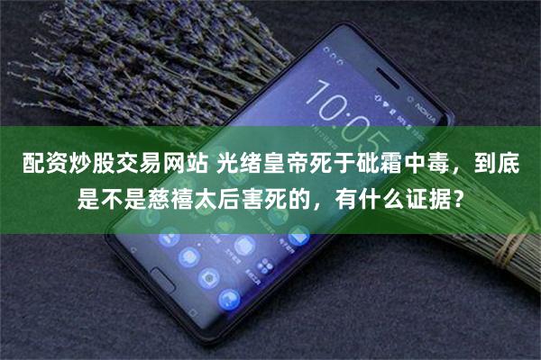 配资炒股交易网站 光绪皇帝死于砒霜中毒，到底是不是慈禧太后害死的，有什么证据？
